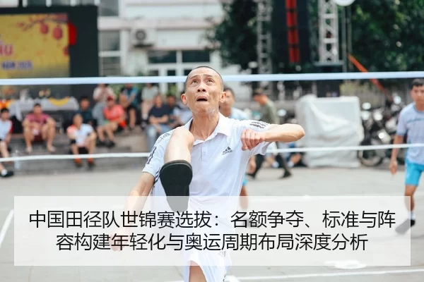 中国田径队世锦赛选拔：名额争夺、标准与阵容构建年轻化与奥运周期布局深度分析